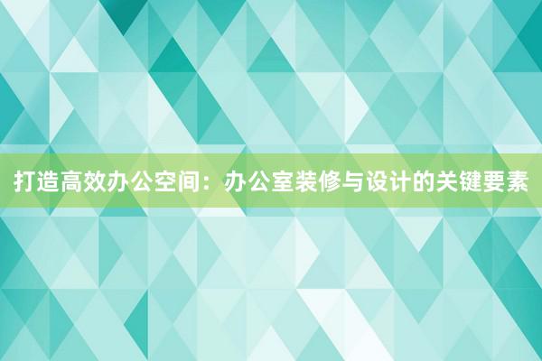 打造高效办公空间：办公室装修与设计的关键要素