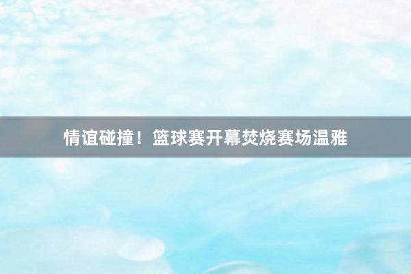 情谊碰撞！篮球赛开幕焚烧赛场温雅